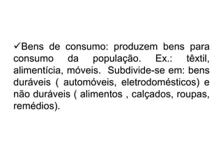 Bens de consumo: produzem bens para
consumo da população. Ex.: têxtil,
alimentícia, móveis. Subdivide-se em: bens
duráveis ( automóveis, eletrodomésticos) e
não duráveis ( alimentos , calçados, roupas,
remédios).

 