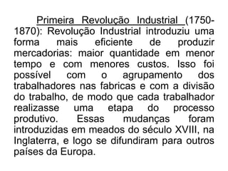 Primeira Revolução Industrial (17501870): Revolução Industrial introduziu uma
forma
mais
eficiente
de
produzir
mercadorias: maior quantidade em menor
tempo e com menores custos. Isso foi
possível
com
o
agrupamento
dos
trabalhadores nas fabricas e com a divisão
do trabalho, de modo que cada trabalhador
realizasse uma etapa do processo
produtivo.
Essas
mudanças
foram
introduzidas em meados do século XVIII, na
Inglaterra, e logo se difundiram para outros
países da Europa.

 