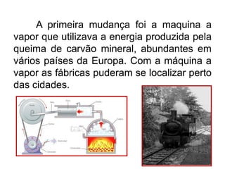 A primeira mudança foi a maquina a
vapor que utilizava a energia produzida pela
queima de carvão mineral, abundantes em
vários países da Europa. Com a máquina a
vapor as fábricas puderam se localizar perto
das cidades.

 