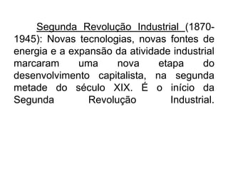 Segunda Revolução Industrial (18701945): Novas tecnologias, novas fontes de
energia e a expansão da atividade industrial
marcaram
uma
nova
etapa
do
desenvolvimento capitalista, na segunda
metade do século XIX. É o início da
Segunda
Revolução
Industrial.

 