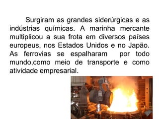 Surgiram as grandes siderúrgicas e as
indústrias químicas. A marinha mercante
multiplicou a sua frota em diversos países
europeus, nos Estados Unidos e no Japão.
As ferrovias se espalharam
por todo
mundo,como meio de transporte e como
atividade empresarial.

 