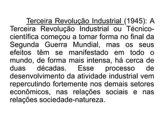 Terceira Revolução Industrial (1945): A
Terceira Revolução Industrial ou Técnicocientífica começou a tomar forma no final da
Segunda Guerra Mundial, mas os seus
efeitos têm se manifestado em todo o
mundo, de forma mais intensa, há cerca de
duas
décadas.
Esse
processo
de
desenvolvimento da atividade industrial vem
repercutindo fortemente nos demais setores
econômicos, nas relações sociais e nas
relações sociedade-natureza.

 