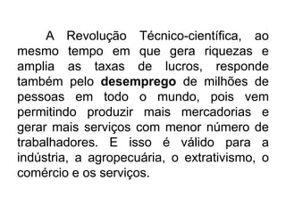 A Revolução Técnico-científica, ao
mesmo tempo em que gera riquezas e
amplia as taxas de lucros, responde
também pelo desemprego de milhões de
pessoas em todo o mundo, pois vem
permitindo produzir mais mercadorias e
gerar mais serviços com menor número de
trabalhadores. E isso é válido para a
indústria, a agropecuária, o extrativismo, o
comércio e os serviços.

 