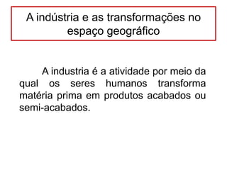 A indústria e as transformações no
espaço geográfico

A industria é a atividade por meio da
qual os seres humanos transforma
matéria prima em produtos acabados ou
semi-acabados.

 