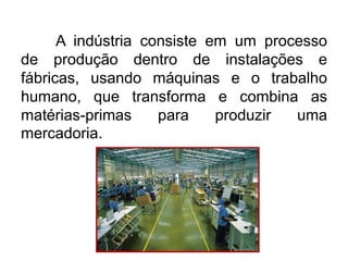 A indústria consiste em um processo
de produção dentro de instalações e
fábricas, usando máquinas e o trabalho
humano, que transforma e combina as
matérias-primas
para
produzir
uma
mercadoria.

 