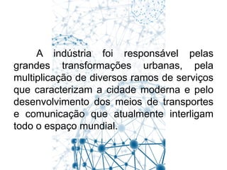 A indústria foi responsável pelas
grandes transformações urbanas, pela
multiplicação de diversos ramos de serviços
que caracterizam a cidade moderna e pelo
desenvolvimento dos meios de transportes
e comunicação que atualmente interligam
todo o espaço mundial.

 