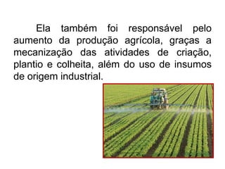 Ela também foi responsável pelo
aumento da produção agrícola, graças a
mecanização das atividades de criação,
plantio e colheita, além do uso de insumos
de origem industrial.

 