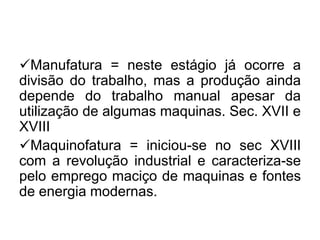 Manufatura = neste estágio já ocorre a
divisão do trabalho, mas a produção ainda
depende do trabalho manual apesar da
utilização de algumas maquinas. Sec. XVII e
XVIII
Maquinofatura = iniciou-se no sec XVIII
com a revolução industrial e caracteriza-se
pelo emprego maciço de maquinas e fontes
de energia modernas.

 