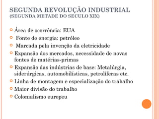 SEGUNDA REVOLUÇÃO INDUSTRIAL
(SEGUNDA METADE DO SECULO XIX)

Área de ocorrência: EUA
 Fonte de energia: petróleo
 Marcada pela invenção da eletricidade
 Expansão dos mercados, necessidade de novas
fontes de matérias-primas
 Expansão das indústrias de base: Metalúrgia,
siderúrgicas, automobilísticas, petrolíferas etc.
 Linha de montagem e especialização do trabalho
 Maior divisão do trabalho
 Colonialismo europeu


 