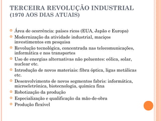 TERCEIRA REVOLUÇÃO INDUSTRIAL
(1970 AOS DIAS ATUAIS)















 

Área de ocorrência: países ricos (EUA, Japão e Europa)
Modernização da atividade industrial, maciços
investimentos em pesquisa
Revolução tecnológica, concentrada nas telecomunicações,
informática e nos transportes
Uso de energias alternativas não poluentes: eólica, solar,
nuclear etc.
Introdução de novos materiais: fibra óptica, ligas metálicas
etc.
Desenvolvimento de novos segmentos fabris: informática,
microeletrônica, biotecnologia, química fina
Robotização da produção
Especialização e qualificação da mão-de-obra
Produção flexível

 