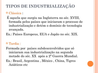 TIPOS DE INDUSTRIALIZAÇÃO
Clássica :
É aquela que surgiu na Inglaterra no séc. XVIII,
formada pelos países que iniciaram o processo de
industrialização e detém o domínio de tecnologia
avançada.
Ex.: Países Europeus, EUA e Japão no séc. XIX.


Tardia :
Formada por países subdesenvolvidos que só
iniciaram sua industrialização na segunda
metade do séc. XX após a 2ª Guerra Mundial.
Ex.: Brasil, Argentina , México , China, Tigres
Asiáticos etc


 