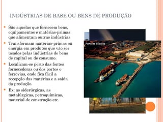 INDÚSTRIAS DE BASE OU BENS DE PRODUÇÃO


São aquelas que fornecem bens,
equipamentos e matérias-primas
que alimentam outras indústrias



Transformam matérias-primas ou
energia em produtos que vão ser
usados pelas indústrias de bens
de capital ou de consumo.



Localizam-se perto das fontes
fornecedoras ou dos portos e
ferrovias, onde fica fácil a
recepção das matérias e a saída
da produção.



Ex: as siderúrgicas, as
metalúrgicas, petroquímicas,
material de construção etc.

 
