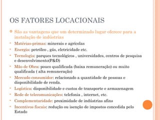 OS FATORES LOCACIONAIS


São as vantagens que um determinado lugar oferece para a
instalação de indústrias



Matérias-primas: minerais e agrícolas



Energia: petróleo , gás, eletricidade etc.



Tecnologia: parques tecnológicos , universidades, centros de pesquisa
e desenvolvimento(P&D)



Mão de Obra: pouco qualificada (baixa remuneração) ou muito
qualificada ( alta remuneração)



Mercado consumidor: relacionado a quantidade de pessoas e
disponibilidade de renda.



Logística: disponibilidade e custos de transporte e armazenagem



Rede de telecomunicações: telefonia , internet, etc.



Complementaridade: proximidade de indústrias afins



Incentivos fiscais: redução ou isenção de impostos concedida pelo
Estado

 