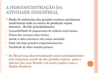 A DESCONCENTRAÇÃO DA
ATIVIDADE INDUSTRIAL


Saída de indústrias dos grandes centros econômicos
tradicionais onde os custos de produção sejam
menores , devido principalmente:



A possibilidade de pagamentos de salários mais baixos.
Preços dos terrenos mais baixos.
Aonde a infra-estrutura não esteja saturada.
Onde não haja grandes congestionamentos
Facilidade de obter matéris-primas








No Brasil essa descentralização ocorre principalmente
com empresas saindo da dos grandes centros para o
interior dos seus Estado e de outra regiões como a
Região Nordeste

 