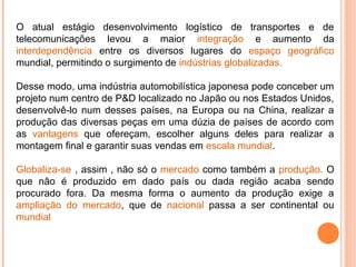 O atual estágio desenvolvimento logístico de transportes e de
telecomunicações levou a maior integração e aumento da
interdependência entre os diversos lugares do espaço geográfico
mundial, permitindo o surgimento de indústrias globalizadas.
Desse modo, uma indústria automobilística japonesa pode conceber um
projeto num centro de P&D localizado no Japão ou nos Estados Unidos,
desenvolvê-lo num desses países, na Europa ou na China, realizar a
produção das diversas peças em uma dúzia de países de acordo com
as vantagens que ofereçam, escolher alguns deles para realizar a
montagem final e garantir suas vendas em escala mundial.
Globaliza-se , assim , não só o mercado como também a produção. O
que não é produzido em dado país ou dada região acaba sendo
procurado fora. Da mesma forma o aumento da produção exige a
ampliação do mercado, que de nacional passa a ser continental ou
mundial

 