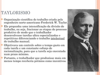 TAYLORISMO








Organização científica do trabalho criada pelo
engenheiro norte-americano Frederick W. Taylor.
Ele propunha uma intensificação da divisão do
trabalho, ou seja, fracionar as etapas do processo
produtivo de modo que o trabalhador
desenvolvesse tarefas ultra especializadas e
repetitivas diferenciando o trabalho intelectual
do trabalho manual.
Objetivava um controle sobre o tempo gasto em
cada tarefa e um constante esforço de
racionalização, para que a tarefa seja executada
num prazo mínimo.
Portanto, o trabalhador que produzisse mais em
menos tempo receberia prêmios como incentivos.

 