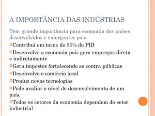 A IMPORTÂNCIA DAS INDÚSTRIAS
Tem grande importância para economia dos países
desenvolvidos e emergentes pois:
Contribui em torno de 30% do PIB
Desenvolve a economia pois gera empregos direta
e indiretamente
Gera impostos fortalecendo as contra públicas
Desenvolve o comércio local
Produz novas tecnologias
Pode avaliar o nível de desenvolvimento de um
país.
Todos os setores da economia dependem do setor
industrial

 