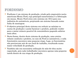 FORDISMO


Fordismo é um sistema de produção, criado pelo empresário norteamericano Henry Ford, cuja principal característica é a fabricação
em massa. Henry Ford criou este sistema em 1914 para sua
indústria de automóveis, projetando um sistema baseado numa
linha de montagem



O objetivo principal deste sistema era reduzir ao máximo os
custos de produção e assim baratear o produto, podendo vender
para o maior número possível de consumidores pagando salários
mais altos.



Desta forma, dentro deste sistema de produção, uma esteira
rolante conduzia o produto, no caso da Ford os automóveis, e cada
funcionário executava uma pequena etapa. Logo, os funcionários
não precisavam sair do seu local de trabalho, resultando numa
maior velocidade de produção.



Também não era necessária utilização de mão-de-obra muito
capacitada, pois cada trabalhador executava apenas uma pequena
tarefa dentro de sua etapa de produção.

 