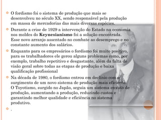 

O fordismo foi o sistema de produção que mais se
desenvolveu no século XX, sendo responsável pela produção
em massa de mercadorias das mais diversas espécies.



Durante a crise de 1929 a intervenção do Estado na economia
nos moldes do Keynesianismo foi a solução encontrada.
Esse novo arranjo assentado no combate ao desemprego e no
constante aumento dos salários.



Enquanto para os empresários o fordismo foi muito positivo,
para os trabalhadores ele gerou alguns problemas como, por
exemplo, trabalho repetitivo e desgastante, além da falta de
visão geral sobre todas as etapas de produção e baixa
qualificação profissional



Na década de 1980, o fordismo entrou em declínio com o
surgimento de um novo sistema de produção mais eficiente.
O Toyotismo, surgido no Japão, seguia um sistema enxuto de
produção, aumentando a produção, reduzindo custos e
garantindo melhor qualidade e eficiência no sistema
produtivo.



.

 