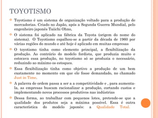 TOYOTISMO


Toyotismo é um sistema de organização voltado para a produção de
mercadorias. Criado no Japão, após a Segunda Guerra Mundial, pelo
engenheiro japonês Taiichi Ohno,



O sistema foi aplicado na fábrica da Toyota (origem do nome do
sistema).  O Toyotismo espalhou-se a partir da década de 1960 por
várias regiões do mundo e até hoje é aplicado em muitas empresas



O toyotismo tinha como elemento principal, a flexibilização da
produção. Ao contrário do modelo fordista, que produzia muito e
estocava essa produção, no toyotismo só se produzia o necessário,
reduzindo ao máximo os estoques.



Essa flexibilização tinha como objetivo a produção de um bem
exatamente no momento em que ele fosse demandado, no chamado
Just in Time.



A palavra de ordem passa a ser a a competitividade e , para aumentala, as empresas buscam racionalizar a produção, cortando custos e
implementando novos processos produtivos nas indústrias



Dessa forma, ao trabalhar com pequenos lotes, pretende-se que a
qualidade dos produtos seja a máxima possível. Essa é outra
característica do modelo japonês: a Qualidade Total.

 