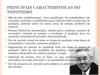 PRINCIPAIS CARACTERÍSTICAS DO
TOYOTISMO


Mão-de-obra multifuncional e bem qualificada. Os trabalhadores são
educados, treinados e qualificados para conhecer todos os processos de
produção, podendo atuar em várias áreas do sistema produtivo da
empresa.



Sistema flexível de mecanização, voltado para a produção somente do
necessário, evitando ao máximo o excedente. A produção deve ser
ajustada a demanda do mercado e descentralizada. 



Uso de controle visual em todas as etapas de produção como forma de
acompanhar e controlar o processo produtivo.



Implantação do sistema de qualidade total em todas as etapas de
produção. Além da alta qualidade dos produtos, busca-se evitar ao
máximo o desperdício de matérias-primas e tempo.



Aplicação do sistema Just in Time, ou seja, produzir somente o
necessário, no tempo necessário e na quantidade necessária.



Uso de pesquisas de mercado para adaptar os produtos às exigências
dos clientes.

 