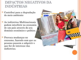 IMPACTOS NEGATIVOS DA
INDÚSTRIAS


Contribui para a degradação
do meio ambiente



As indústrias Multinacionais
podem interferir na economia
de um país através do seu
domínio econômico e político.



Provoca mudanças no
consumo, fazendo com que as
pessoas passem a adquirir o
que for de interesse das
indústrias.

 