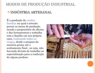 MODOS DE PRODUÇÃO INDUSTRIAL


INDÚSTRIA ARTESANAL

É a produção de caráter
familiar na qual o artesão
possui os meios de produção
(sendo o proprietário da oficina
e das ferramentas) e trabalha
com a família em sua própria
casa, realizando todas as
etapas, desde o preparo da
matéria-prima até o
acabamento final , ou seja, não
havendo divisão do trabalho ou
especialização para a confecção
de algum produto.

 