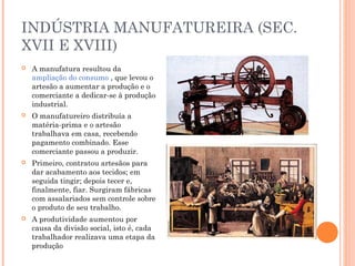 INDÚSTRIA MANUFATUREIRA (SEC.
XVII E XVIII)


A manufatura resultou da
ampliação do consumo , que levou o
artesão a aumentar a produção e o
comerciante a dedicar-se à produção
industrial.



O manufatureiro distribuía a
matéria-prima e o artesão
trabalhava em casa, recebendo
pagamento combinado. Esse
comerciante passou a produzir.



Primeiro, contratou artesãos para
dar acabamento aos tecidos; em
seguida tingir; depois tecer e,
finalmente, fiar. Surgiram fábricas
com assalariados sem controle sobre
o produto de seu trabalho.



A produtividade aumentou por
causa da divisão social, isto é, cada
trabalhador realizava uma etapa da
produção

 