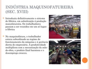INDÚSTRIA MAQUINOFATUREIRA
(SEC. XVIII)


Introduziu definitivamente o sistema
de fábrica, em substituição á produção
manufatureira. Os trabalhadores
passam a ser reunidos em um só lugar:
a fábrica



Na maquinofatura, o trabalhador
estava subordinado ao regime de
funcionamento da máquina e à gerência
direta do empresário. A produtividade
multiplicou com a mecanização da mãode-obra, o produto final barateou e o
desemprego cresceu.

 