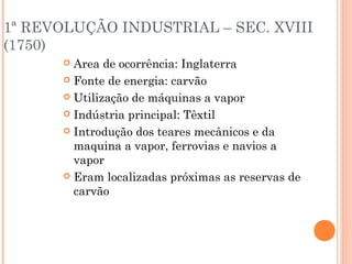 1ª REVOLUÇÃO INDUSTRIAL – SEC. XVIII
(1750)
Area de ocorrência: Inglaterra
 Fonte de energia: carvão
 Utilização de máquinas a vapor
 Indústria principal: Têxtil
 Introdução dos teares mecânicos e da
maquina a vapor, ferrovias e navios a
vapor
 Eram localizadas próximas as reservas de
carvão


 