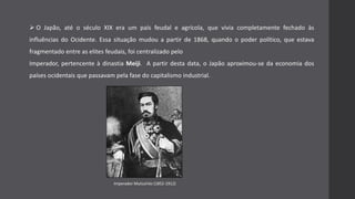  O Japão, até o século XIX era um país feudal e agrícola, que vivia completamente fechado às
influências do Ocidente. Essa situação mudou a partir de 1868, quando o poder político, que estava
fragmentado entre as elites feudais, foi centralizado pelo
Imperador, pertencente à dinastia Meiji. A partir desta data, o Japão aproximou-se da economia dos
países ocidentais que passavam pela fase do capitalismo industrial.
Imperador Mutsuhito (1852-1912)
 