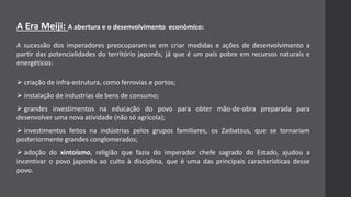 A Era Meiji: A abertura e o desenvolvimento econômico:
A sucessão dos imperadores preocuparam-se em criar medidas e ações de desenvolvimento a
partir das potencialidades do território japonês, já que é um país pobre em recursos naturais e
energéticos:
 criação de infra-estrutura, como ferrovias e portos;
 instalação de industrias de bens de consumo;
 grandes investimentos na educação do povo para obter mão-de-obra preparada para
desenvolver uma nova atividade (não só agrícola);
 investimentos feitos na indústrias pelos grupos familiares, os Zaibatsus, que se tornariam
posteriormente grandes conglomerados;
 adoção do xintoísmo, religião que fazia do imperador chefe sagrado do Estado, ajudou a
incentivar o povo japonês ao culto à disciplina, que é uma das principais características desse
povo.
 