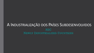 A INDUSTRIALIZAÇÃO DOS PAÍSES SUBDESENVOLVIDOS
NIC
NEWLY INDUSTRIALIZED COUNTRIES
 