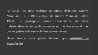 Ao longo dos dois conflitos mundiais (Primeira Guerra
Mundial, 1914 a 1918, e Segunda Guerra Mundial, 1939 a
1945), os principais países fornecedores de bens
industrializados não podiam vender muitas das mercadorias
que os países subdesenvolvidos necessitavam.
Dessa forma, estes países tiveram que substituir as
importações.
 