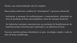 Porém, essa industrialização não foi completa.
Esses países adotaram a política de “estrangeirar” o processo industrial:
• Aceitaram a presença de multinacionais e transnacionais, sobretudo na
área de produção de bens intermediários e bens de consumo duráveis;
• As indústrias nacionais concentravam sua produção de beneficiamento de
matérias-primas minerais para exportação e na indústria de base.
Usavam matérias-primas abundantes no país, tecnologia simples e mão de
obra de baixa qualificação.
 
