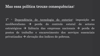 Mas essa política trouxe consequências:
1ª - Dependência de tecnologia do exterior: imposição ao
neoliberalismo  perda do controle estatal de setores
estratégicos  falência das empresas nacionais  perda de
postos de trabalho e encarecimento dos serviços essenciais
privatizados  elevação dos índices de pobreza.
 