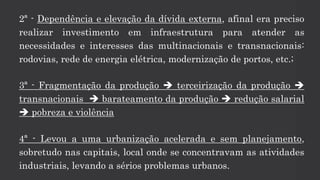 2ª - Dependência e elevação da dívida externa, afinal era preciso
realizar investimento em infraestrutura para atender as
necessidades e interesses das multinacionais e transnacionais:
rodovias, rede de energia elétrica, modernização de portos, etc.;
3ª - Fragmentação da produção  terceirização da produção 
transnacionais  barateamento da produção  redução salarial
 pobreza e violência
4ª - Levou a uma urbanização acelerada e sem planejamento,
sobretudo nas capitais, local onde se concentravam as atividades
industriais, levando a sérios problemas urbanos.
 