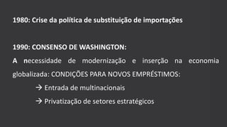 1980: Crise da política de substituição de importações
1990: CONSENSO DE WASHINGTON:
A necessidade de modernização e inserção na economia
globalizada: CONDIÇÕES PARA NOVOS EMPRÉSTIMOS:
 Entrada de multinacionais
 Privatização de setores estratégicos
 