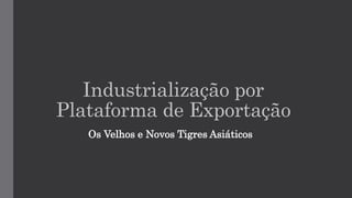 Industrialização por
Plataforma de Exportação
Os Velhos e Novos Tigres Asiáticos
 