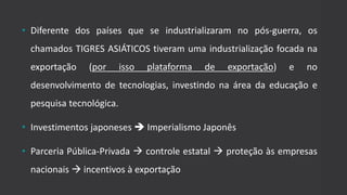 • Diferente dos países que se industrializaram no pós-guerra, os
chamados TIGRES ASIÁTICOS tiveram uma industrialização focada na
exportação (por isso plataforma de exportação) e no
desenvolvimento de tecnologias, investindo na área da educação e
pesquisa tecnológica.
• Investimentos japoneses  Imperialismo Japonês
• Parceria Pública-Privada  controle estatal  proteção às empresas
nacionais  incentivos à exportação
 