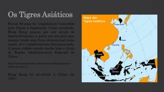 Os Tigres Asiáticos
Foram 99 anos de “empréstimo“ concedido
pela China à Inglaterra. Como resultado,
Hong Kong passou por um século de
desenvolvimento à parte em um país que,
mesmo tendo uma força descomunal como
nação, já é completamente desconjuntado.
A quase cidade-estado recebe hoje o título
de Região Administrativa Especial da
China.
http://opiniaoenoticia.com.br/opiniao/hong-kong-e-
china-ou-nao-e/
Hong Kong foi devolvida à China em
1997.
 