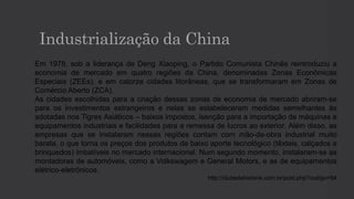 Industrialização da China
Em 1978, sob a liderança de Deng Xiaoping, o Partido Comunista Chinês reintroduziu a
economia de mercado em quatro regiões da China, denominadas Zonas Econômicas
Especiais (ZEEs), e em catorze cidades litorâneas, que se transformaram em Zonas de
Comércio Aberto (ZCA).
As cidades escolhidas para a criação dessas zonas de economia de mercado abriram-se
para os investimentos estrangeiros e nelas se estabeleceram medidas semelhantes às
adotadas nos Tigres Asiáticos – baixos impostos, isenção para a importação de máquinas e
equipamentos industriais e facilidades para a remessa de lucros ao exterior. Além disso, as
empresas que se instalaram nessas regiões contam com mão-de-obra industrial muito
barata, o que torna os preços dos produtos de baixo aporte tecnológico (têxteis, calçados e
brinquedos) imbatíveis no mercado internacional. Num segundo momento, instalaram-se as
montadoras de automóveis, como a Volkswagem e General Motors, e as de equipamentos
elétrico-eletrônicos.
http://clubedahistoria.com.br/post.php?codigo=94
 