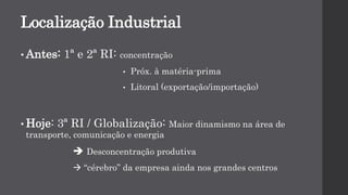 Localização Industrial
• Antes: 1ª e 2ª RI: concentração
• Próx. à matéria-prima
• Litoral (exportação/importação)
• Hoje: 3ª RI / Globalização: Maior dinamismo na área de
transporte, comunicação e energia
 Desconcentração produtiva
 “cérebro” da empresa ainda nos grandes centros
 