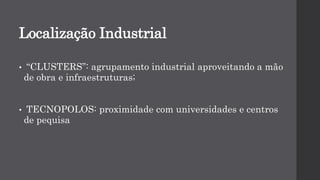 Localização Industrial
• “CLUSTERS”: agrupamento industrial aproveitando a mão
de obra e infraestruturas;
• TECNOPOLOS: proximidade com universidades e centros
de pequisa
 