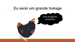Eu serei um grande hokage
Jutsu da galinha
pintadinha
 