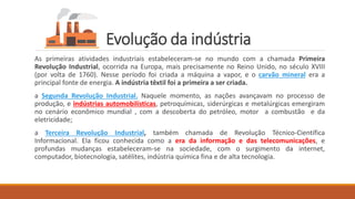 Evolução da indústria
As primeiras atividades industriais estabeleceram-se no mundo com a chamada Primeira
Revolução Industrial, ocorrida na Europa, mais precisamente no Reino Unido, no século XVIII
(por volta de 1760). Nesse período foi criada a máquina a vapor, e o carvão mineral era a
principal fonte de energia. A indústria têxtil foi a primeira a ser criada.
a Segunda Revolução Industrial. Naquele momento, as nações avançavam no processo de
produção, e indústrias automobilísticas, petroquímicas, siderúrgicas e metalúrgicas emergiram
no cenário econômico mundial , com a descoberta do petróleo, motor a combustão e da
eletricidade;
a Terceira Revolução Industrial, também chamada de Revolução Técnico-Científica
Informacional. Ela ficou conhecida como a era da informação e das telecomunicações, e
profundas mudanças estabeleceram-se na sociedade, com o surgimento da internet,
computador, biotecnologia, satélites, indústria química fina e de alta tecnologia.
 