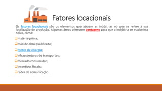 Fatores locacionais
Os fatores locacionais são os elementos que atraem as indústrias no que se refere à sua
localização de produção. Algumas áreas oferecem vantagens para que a indústria se estabeleça
nelas, como:
❑matéria-prima;
❑mão de obra qualificada;
❑fontes de energia;
❑infraestruturas de transportes;
❑mercado consumidor;
❑incentivos fiscais;
❑redes de comunicação.
 