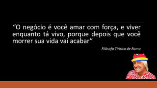 “O negócio é você amar com força, e viver
enquanto tá vivo, porque depois que você
morrer sua vida vai acabar”
Filósofo Tiririca de Roma
 