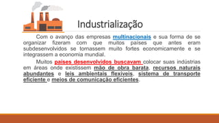 Industrialização
Com o avanço das empresas multinacionais e sua forma de se
organizar fizeram com que muitos países que antes eram
subdesenvolvidos se tornassem muito fortes economicamente e se
integrassem a economia mundial.
Muitos países desenvolvidos buscavam colocar suas indústrias
em áreas onde existissem mão de obra barata, recursos naturais
abundantes e leis ambientais flexíveis, sistema de transporte
eficiente e meios de comunicação eficientes.
 