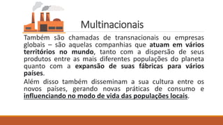 Multinacionais
Também são chamadas de transnacionais ou empresas
globais – são aquelas companhias que atuam em vários
territórios no mundo, tanto com a dispersão de seus
produtos entre as mais diferentes populações do planeta
quanto com a expansão de suas fábricas para vários
países.
Além disso também disseminam a sua cultura entre os
novos países, gerando novas práticas de consumo e
influenciando no modo de vida das populações locais.
 